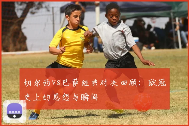 切尔西vs巴萨经典对决回顾:欧冠史上的恩怨与瞬间