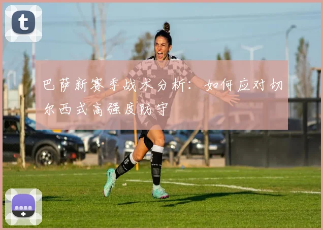 巴萨新赛季战术分析:如何应对切尔西式高强度防守