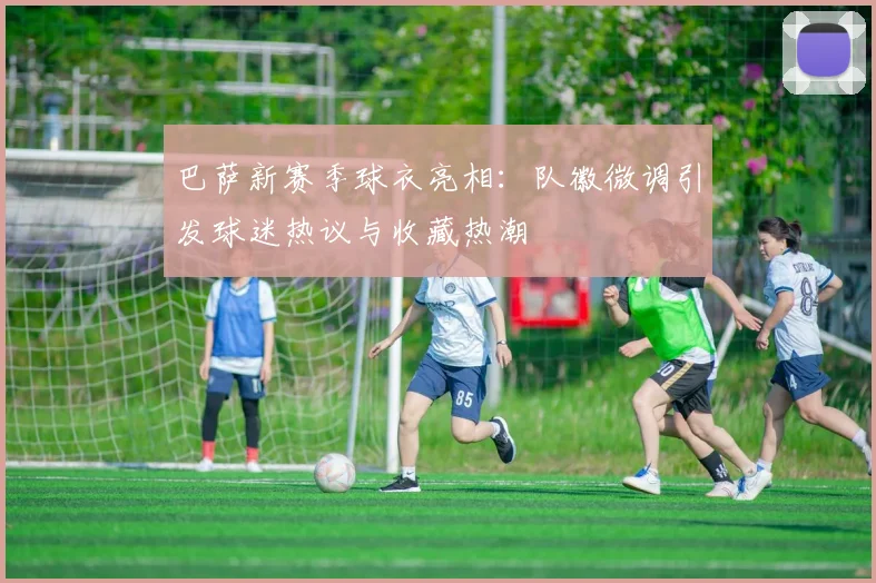 巴萨新赛季球衣亮相:队徽微调引发球迷热议与收藏热潮