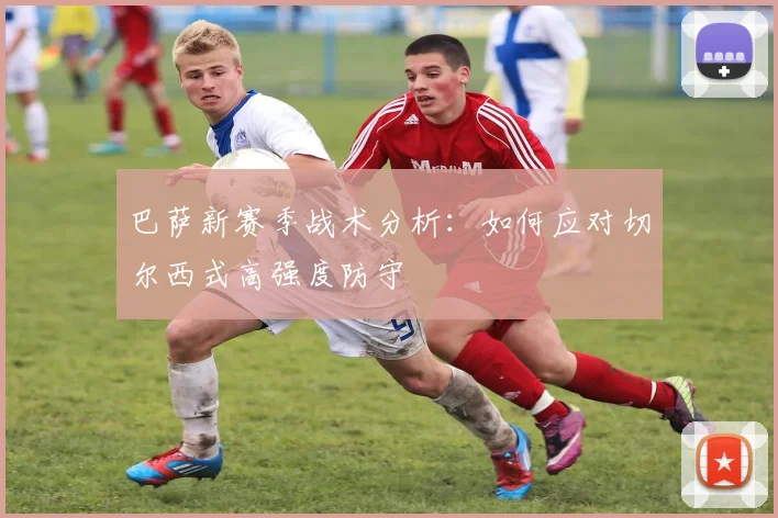 巴萨新赛季战术分析:如何应对切尔西式高强度防守